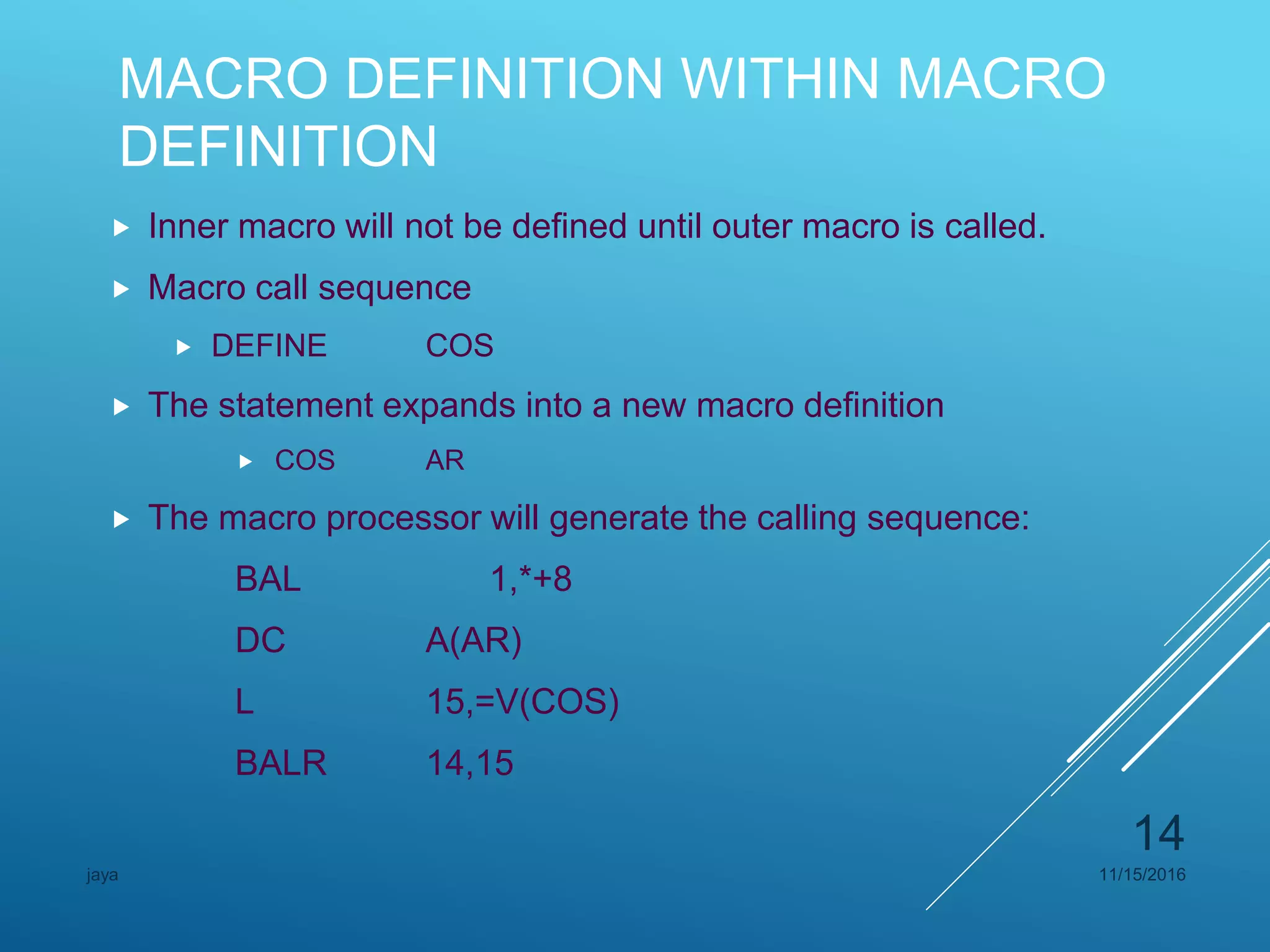 MACRO DEFINITION WITHIN MACRO
DEFINITION
 Inner macro will not be defined until outer macro is called.
 Macro call sequence
 DEFINE COS
 The statement expands into a new macro definition
 COS AR
 The macro processor will generate the calling sequence:
BAL 1,*+8
DC A(AR)
L 15,=V(COS)
BALR 14,15
11/15/2016jaya
14
 