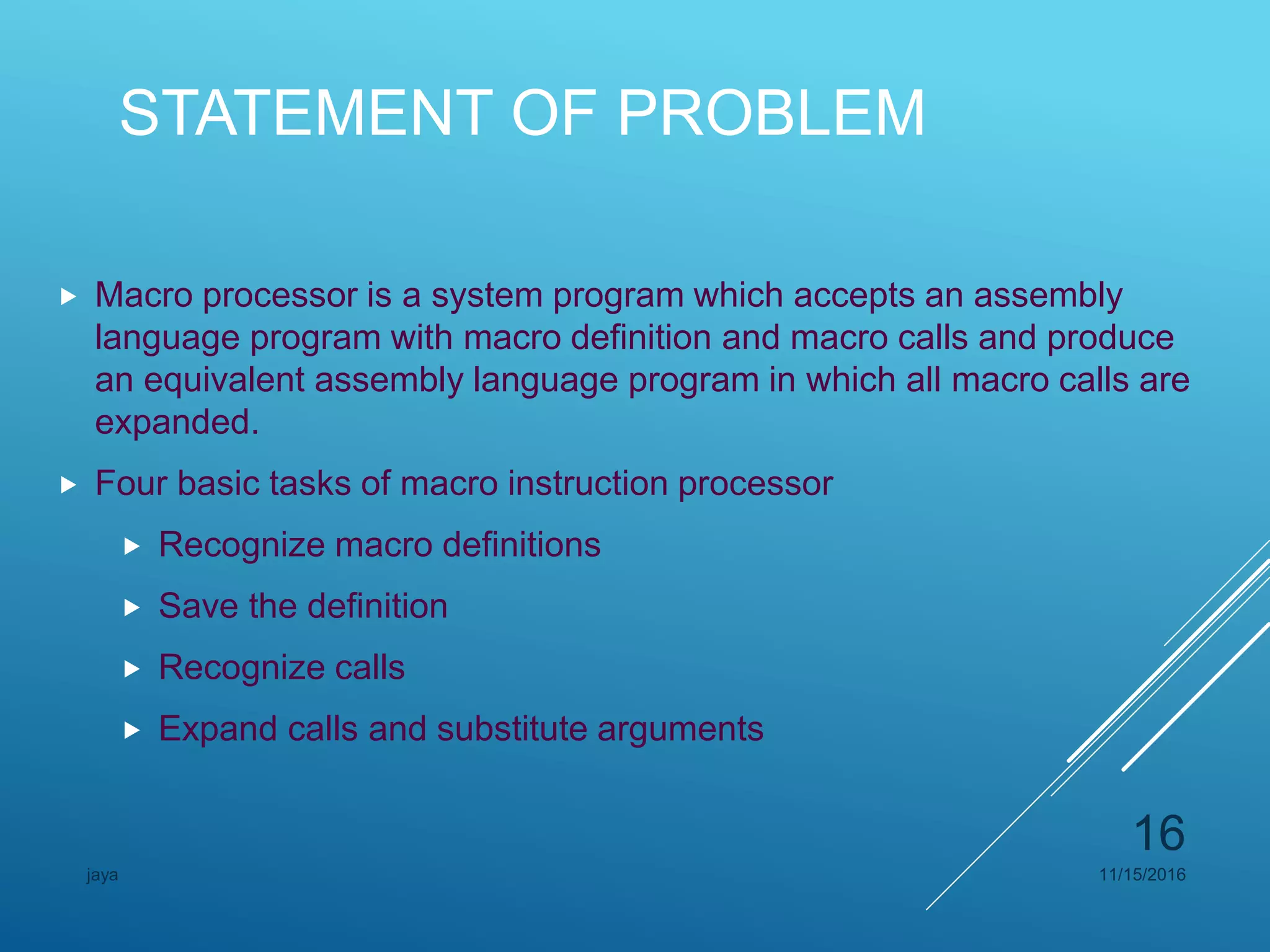 STATEMENT OF PROBLEM
 Macro processor is a system program which accepts an assembly
language program with macro definition and macro calls and produce
an equivalent assembly language program in which all macro calls are
expanded.
 Four basic tasks of macro instruction processor
 Recognize macro definitions
 Save the definition
 Recognize calls
 Expand calls and substitute arguments
11/15/2016jaya
16
 