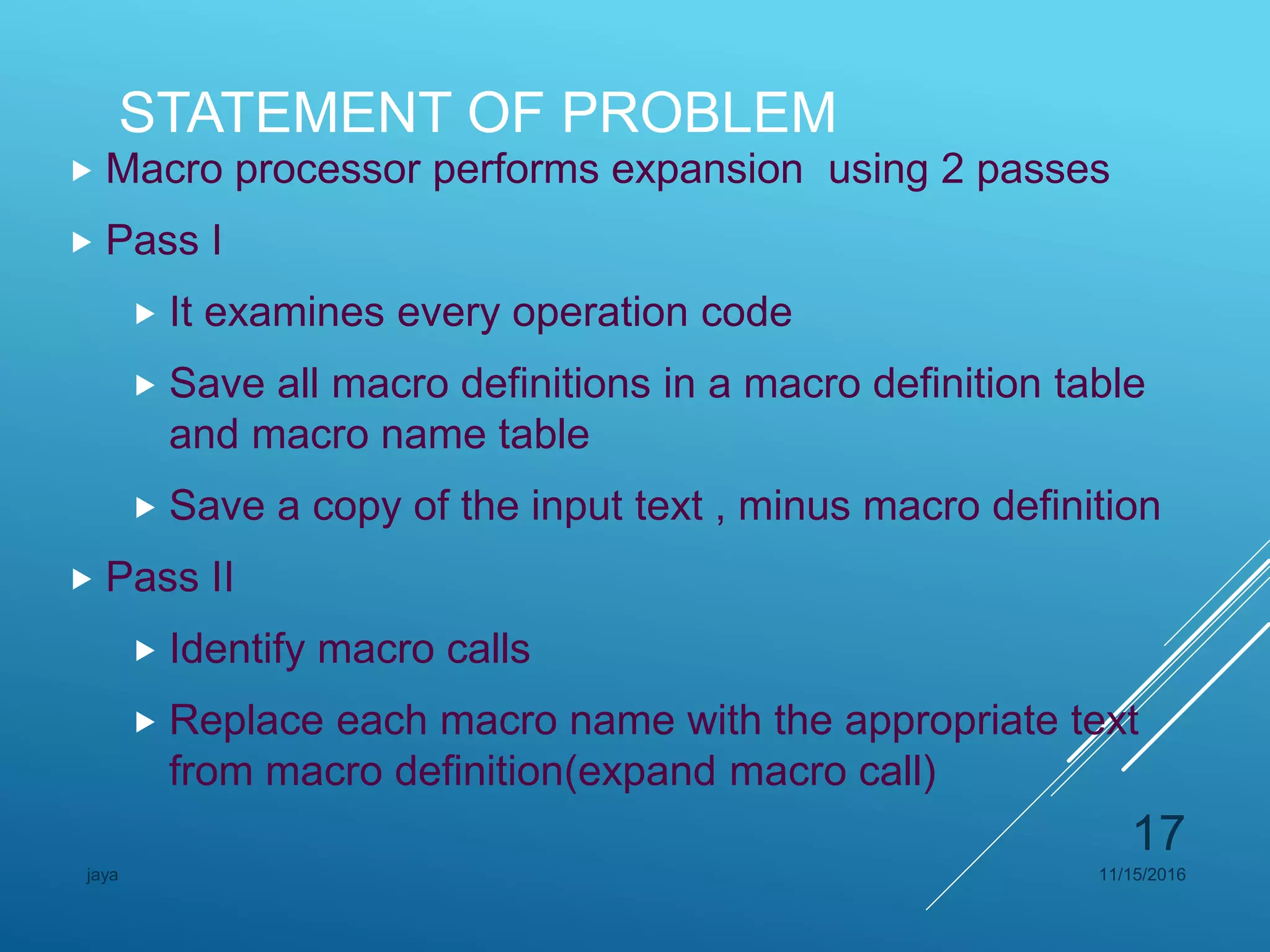 STATEMENT OF PROBLEM
 Macro processor performs expansion using 2 passes
 Pass I
 It examines every operation code
 Save all macro definitions in a macro definition table
and macro name table
 Save a copy of the input text , minus macro definition
 Pass II
 Identify macro calls
 Replace each macro name with the appropriate text
from macro definition(expand macro call)
11/15/2016jaya
17
 