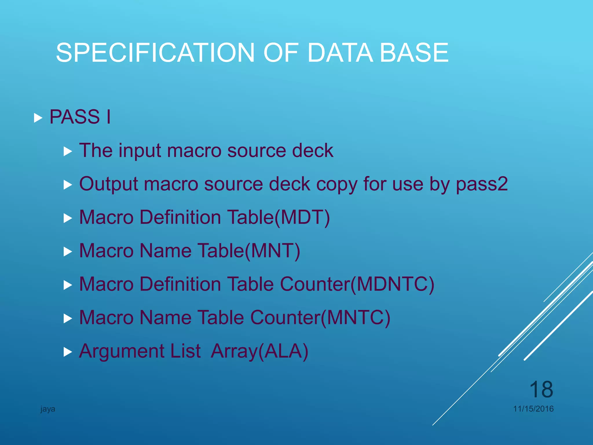 SPECIFICATION OF DATA BASE
 PASS I
 The input macro source deck
 Output macro source deck copy for use by pass2
 Macro Definition Table(MDT)
 Macro Name Table(MNT)
 Macro Definition Table Counter(MDNTC)
 Macro Name Table Counter(MNTC)
 Argument List Array(ALA)
11/15/2016jaya
18
 