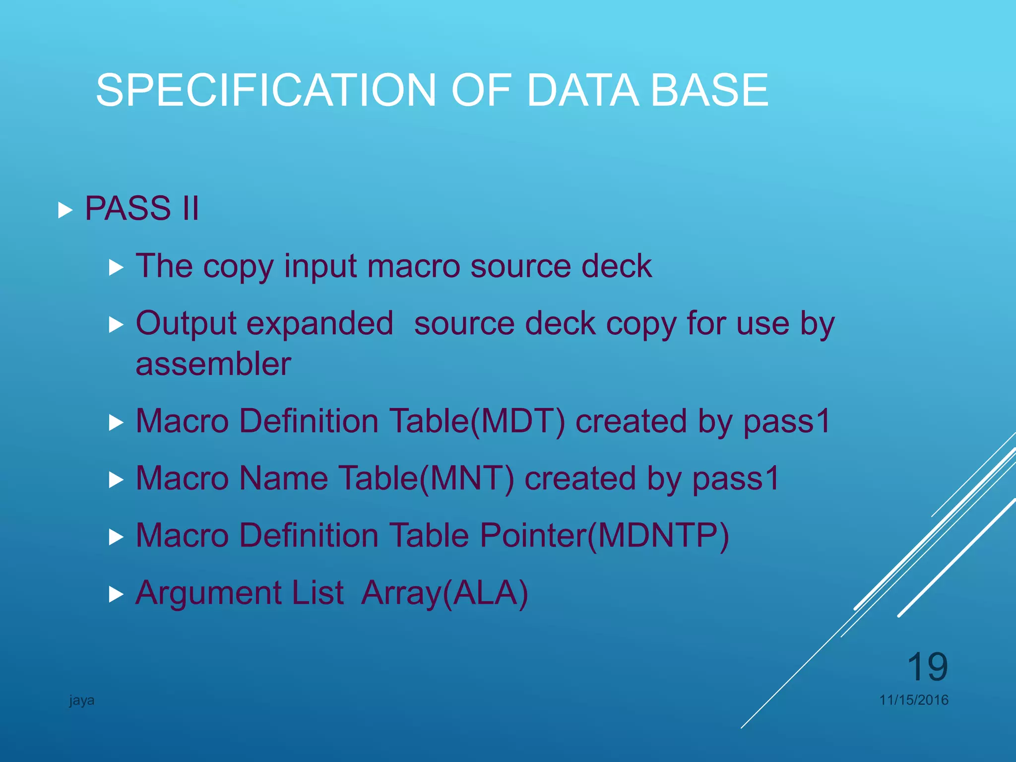 SPECIFICATION OF DATA BASE
 PASS II
 The copy input macro source deck
 Output expanded source deck copy for use by
assembler
 Macro Definition Table(MDT) created by pass1
 Macro Name Table(MNT) created by pass1
 Macro Definition Table Pointer(MDNTP)
 Argument List Array(ALA)
11/15/2016jaya
19
 