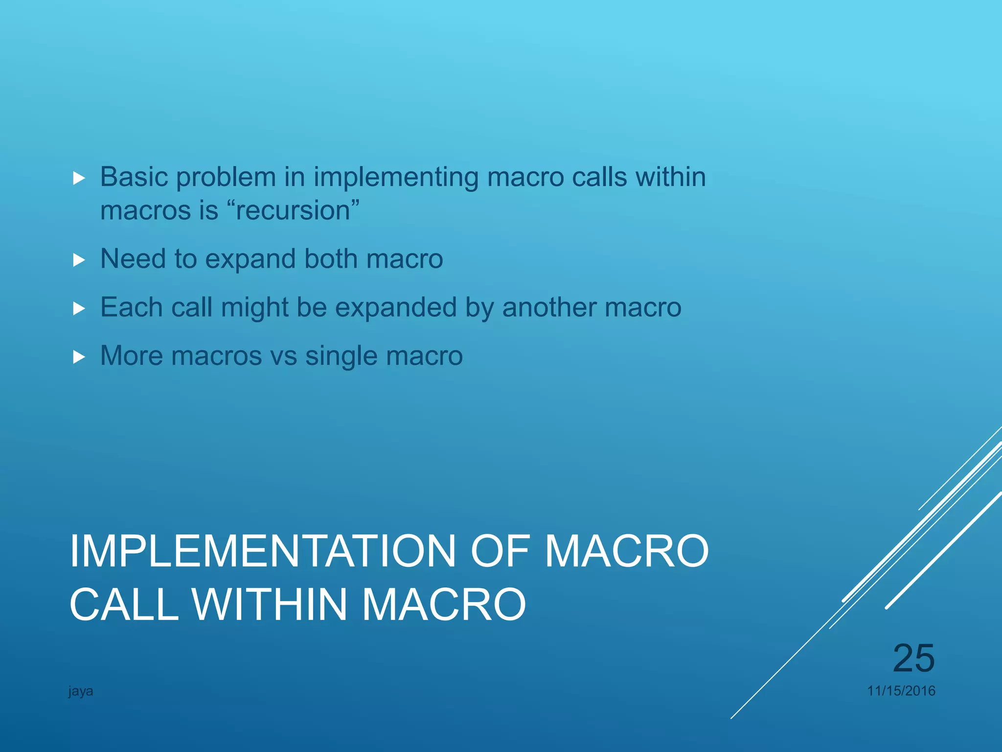 IMPLEMENTATION OF MACRO
CALL WITHIN MACRO
 Basic problem in implementing macro calls within
macros is “recursion”
 Need to expand both macro
 Each call might be expanded by another macro
 More macros vs single macro
11/15/2016jaya
25
 