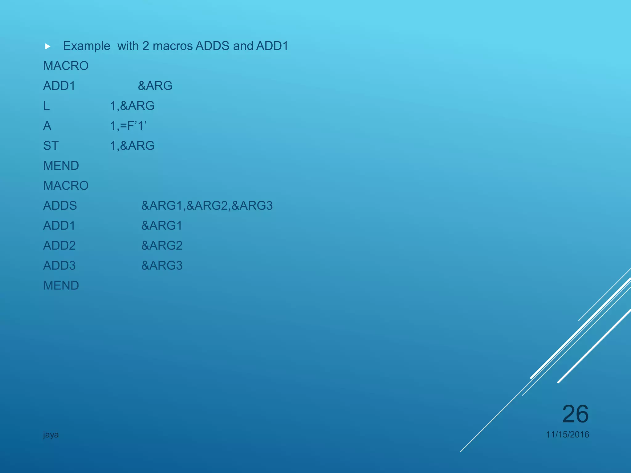  Example with 2 macros ADDS and ADD1
MACRO
ADD1 &ARG
L 1,&ARG
A 1,=F’1’
ST 1,&ARG
MEND
MACRO
ADDS &ARG1,&ARG2,&ARG3
ADD1 &ARG1
ADD2 &ARG2
ADD3 &ARG3
MEND
11/15/2016jaya
26
 