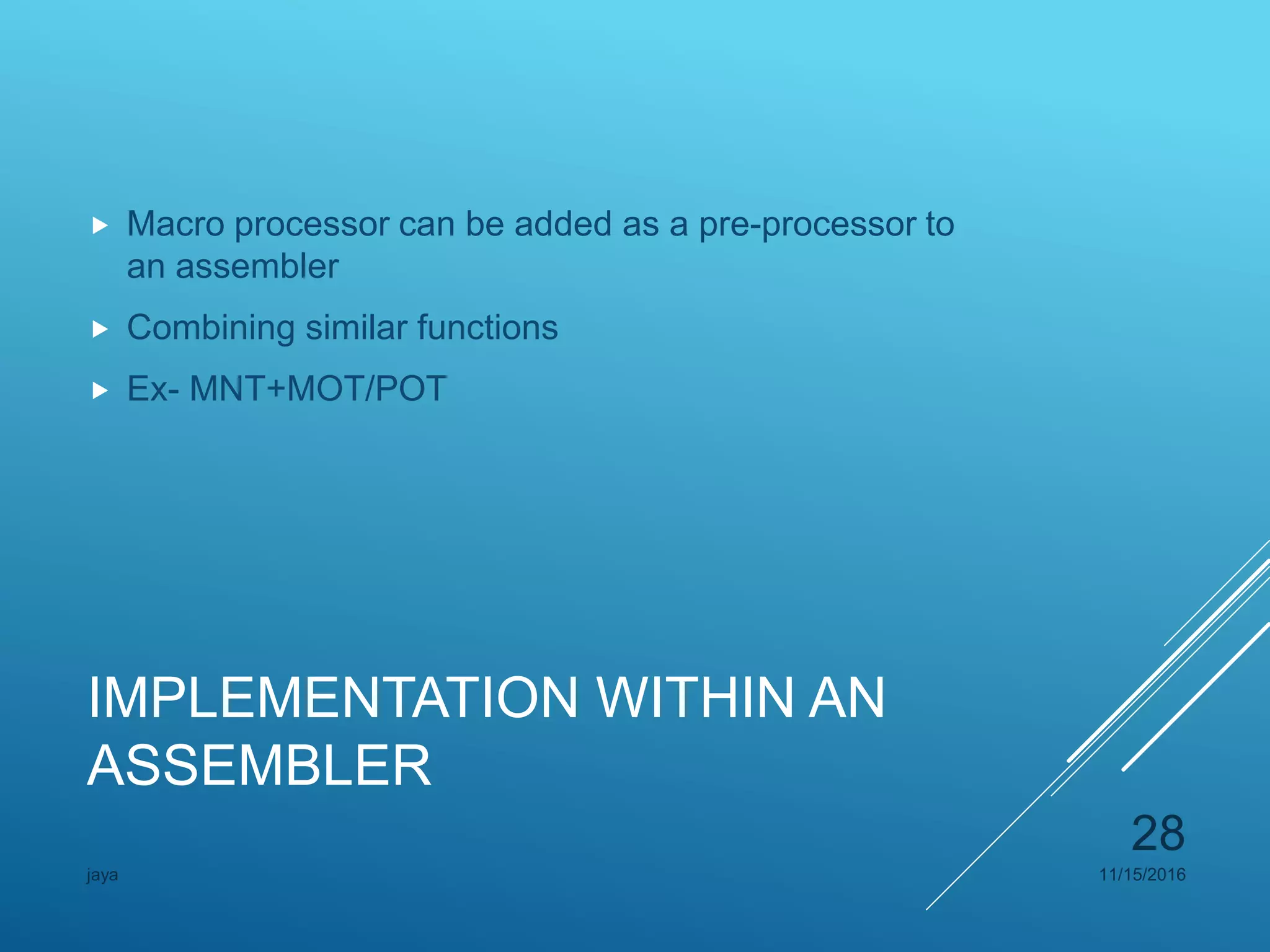 IMPLEMENTATION WITHIN AN
ASSEMBLER
 Macro processor can be added as a pre-processor to
an assembler
 Combining similar functions
 Ex- MNT+MOT/POT
11/15/2016jaya
28
 