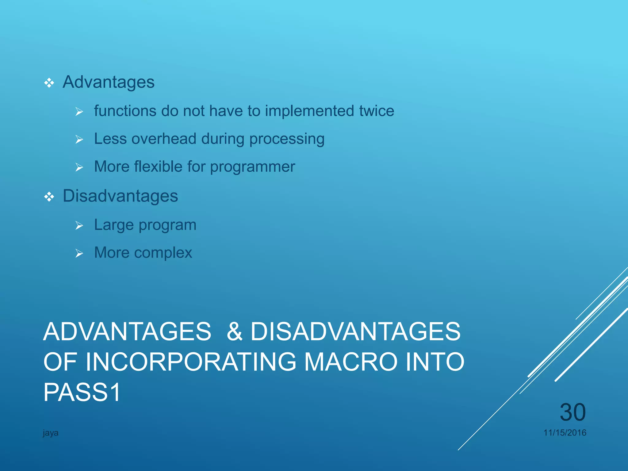 ADVANTAGES & DISADVANTAGES
OF INCORPORATING MACRO INTO
PASS1
 Advantages
 functions do not have to implemented twice
 Less overhead during processing
 More flexible for programmer
 Disadvantages
 Large program
 More complex
11/15/2016jaya
30
 