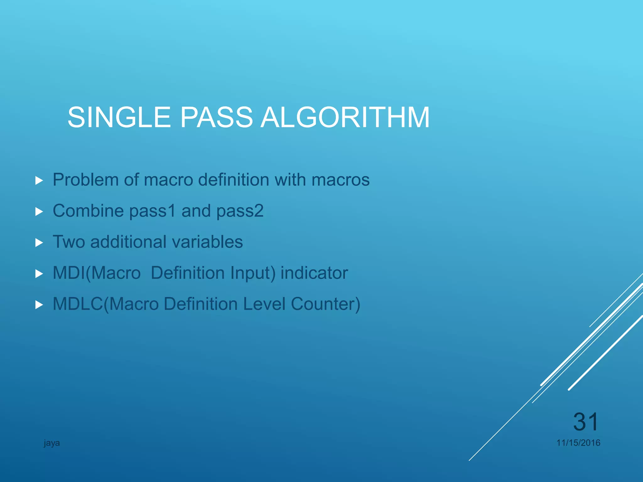 SINGLE PASS ALGORITHM
 Problem of macro definition with macros
 Combine pass1 and pass2
 Two additional variables
 MDI(Macro Definition Input) indicator
 MDLC(Macro Definition Level Counter)
11/15/2016jaya
31
 