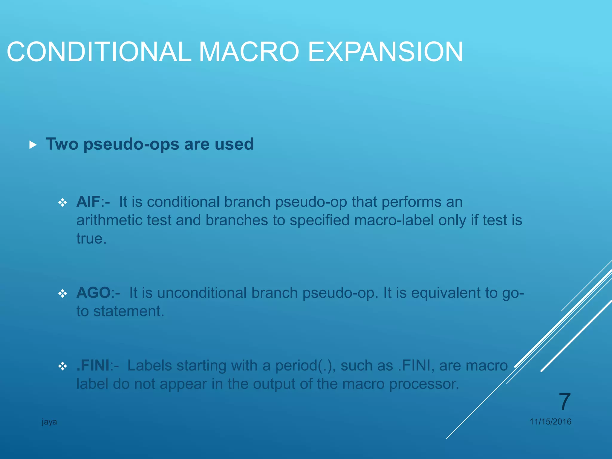CONDITIONAL MACRO EXPANSION
 Two pseudo-ops are used
 AIF:- It is conditional branch pseudo-op that performs an
arithmetic test and branches to specified macro-label only if test is
true.
 AGO:- It is unconditional branch pseudo-op. It is equivalent to go-
to statement.
 .FINI:- Labels starting with a period(.), such as .FINI, are macro
label do not appear in the output of the macro processor.
11/15/2016jaya
7
 