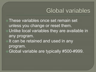 These variables once set remain set
unless you change or reset them.
Unlike local variables they are available in
any program.
It can be retained and used in any
program.
Global variable are typically #500-#999.
 