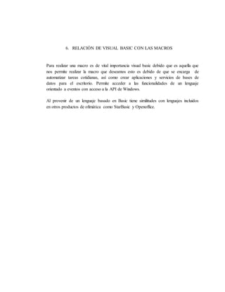 6. RELACIÓN DE VISUAL BASIC CON LAS MACROS
Para realizar una macro es de vital importancia visual basic debido que es aquella que
nos permite realizar la macro que deseamos esto es debido de que se encarga de
automatizar tareas cotidianas, así como crear aplicaciones y servicios de bases de
datos para el escritorio. Permite acceder a las funcionalidades de un lenguaje
orientado a eventos con acceso a la API de Windows.
Al provenir de un lenguaje basado en Basic tiene similitudes con lenguajes incluidos
en otros productos de ofimática como StarBasic y Openoffice.
 