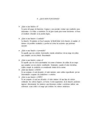 8. ¿QUE SON FUNCIONES?
 ¿Qué es una función si?
Es parte del grupo de funciones Lógicas y nos permite evaluar una condición para
determinar si es falsa o verdadera. Es de gran ayuda para tomar decisiones en base
al resultado obtenido en la prueba lógica.
 ¿Qué es una función si anidada?
La función SI anidada en Excel aumenta la flexibilidad de la función al ampliar el
número de posibles resultados a probar así como las acciones que podemos
ejecutar.
 ¿Qué es una función si promedio?
Es aquella que nos calcula el promedio (media aritmética) de un rango de celdas
que cumplen con un criterio determinado.
 ¿Qué es una función contar si?
Es aquella que nos da la oportunidad de contar el número de celdas de un rango
que cumplan con un criterio establecido. Solamente cuando el valor de dichas
celdas cumple la condición es considerada dentro de la cuenta.
 ¿Qué una función si MAX?
Es un conjunto el cual devuelve el valor máximo entre celdas especificado por un
determinado conjunto de condiciones o criterios.
 ¿Qué es una función si MIN?
Es un conjunto el cual nos devuelve el valor mínimo de una lista de valores
omitiendo los valores lógicos y el texto. Como argumentos de la función podemos
ingresar directamente los números que deseamos evaluar o podemos indicar una
referencia a una celda o el rango que contiene los valores numéricos.
 