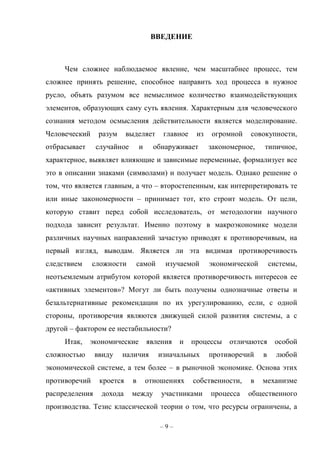 – 9 –
ВВЕДЕНИЕ
Чем сложнее наблюдаемое явление, чем масштабнее процесс, тем
сложнее принять решение, способное направить ход процесса в нужное
русло, объять разумом все немыслимое количество взаимодействующих
элементов, образующих саму суть явления. Характерным для человеческого
сознания методом осмысления действительности является моделирование.
Человеческий разум выделяет главное из огромной совокупности,
отбрасывает случайное и обнаруживает закономерное, типичное,
характерное, выявляет влияющие и зависимые переменные, формализует все
это в описании знаками (символами) и получает модель. Однако решение о
том, что является главным, а что – второстепенным, как интерпретировать те
или иные закономерности – принимает тот, кто строит модель. От цели,
которую ставит перед собой исследователь, от методологии научного
подхода зависит результат. Именно поэтому в макроэкономике модели
различных научных направлений зачастую приводят к противоречивым, на
первый взгляд, выводам. Является ли эта видимая противоречивость
следствием сложности самой изучаемой экономической системы,
неотъемлемым атрибутом которой является противоречивость интересов ее
«активных элементов»? Могут ли быть получены однозначные ответы и
безальтернативные рекомендации по их урегулированию, если, с одной
стороны, противоречия являются движущей силой развития системы, а с
другой – фактором ее нестабильности?
Итак, экономические явления и процессы отличаются особой
сложностью ввиду наличия изначальных противоречий в любой
экономической системе, а тем более – в рыночной экономике. Основа этих
противоречий кроется в отношениях собственности, в механизме
распределения дохода между участниками процесса общественного
производства. Тезис классической теории о том, что ресурсы ограничены, а
 