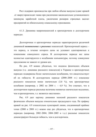 – 197 –
Рост издержек производства при любом объеме выпуска (сдвиг кривой
AS вверх) происходит также при увеличении законодательно установленного
минимума заработной платы, увеличения размеров страховых выплат
предприятий по обязательному социальному страхованию.
4.1.3. Динамика макропоказателей в краткосрочном и долгосрочном
периодах
Долгосрочные и краткосрочные периоды характеризуются различной
динамикой номинальных и реальных показателей. Краткосрочный период –
это период, в течение которого цены не успевают адаптироваться к
изменениям совокупного спроса. В долгосрочном периоде все цены
полностью адаптируются к колебаниям конъюнктуры, поэтому совокупное
предложение не зависит от уровня цен.
По рис. 4.9 можно убедиться, что индексы физических объемов
выпуска (т.е. динамика реального показателя) в Украине в краткосрочных
периодах подвержены более значительным колебаниям, что свидетельствует
об их гибкости. В долгосрочном периоде (2000–2008 гг.) изменение
реального показателя менее значительно (3,8 %), чем краткосрочные
колебания (например, с 2002 по 2004 г. – 6,9 %). Это означает, что в
долгосрочном периоде реальные величины меняются значительно медленнее,
чем в краткосрочном, т.е. являются «жесткими».
Рис. 4.9 дает картину динамики значений реального показателя
физических объемов выпуска относительно предыдущего года. По графику
кривой на рис. 4.9 относительно пунктирной линии, соединяющей крайние
точки (2000 и 2008 гг.) можно еще раз убедиться, что в краткосрочных
периодах (например, 2002–2004; 2004–2005 и т.д.) реальные показатели
демонстрируют большую гибкость, чем в долгосрочном.
 