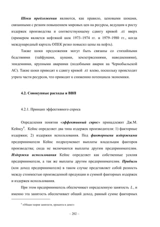 – 202 –
Шоки предложения являются, как правило, ценовыми шоками,
связанными с резким повышением мировых цен на ресурсы, ведущим к росту
издержек производства и соответствующему сдвигу кривой AS вверх
(примером является нефтяной шок 1973–1974 гг. и 1979–1980 гг., когда
международный картель ОПЕК резко повысил цены на нефть).
Также шоки предложения могут быть связаны со стихийными
бедствиями (тайфунами, цунами, землетрясениями, наводнениями),
эпидемиями, крупными авариями (подобными аварии на Чернобыльской
АС). Такие шоки приводят к сдвигу кривой AS влево, поскольку происходит
утрата части ресурсов, что приводит к снижению потенциала экономики.
4.2. Совокупные расходы и ВВП
4.2.1. Принцип эффективного спроса
Определения понятия «эффективный спрос» принадлежит Дж.М.
Кейнсу4
. Кейнс определяет два типа издержек производителя: 1) факторные
издержки; 2) издержки использования. Под факторными издержками
предпринимателя Кейнс подразумевает выплаты владельцам факторов
производства; сюда не включаются выплаты другим предпринимателям.
Издержки использования Кейнс определяет как собственные усилия
предпринимателя, а так же выплаты другим предпринимателям. Прибыль
(или доход предпринимателя) в таком случае представляет собой разность
между стоимостью произведенной продукции и суммой факторных издержек
и издержек использования.
При этом предприниматель обеспечивает определенную занятость L , и
именно эта занятость обеспечивает общий доход, равный сумме факторных
4
«Общая теория занятости, процента и денег»
 
