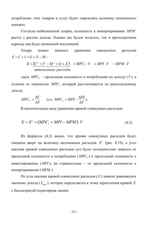 – 212 –
потребление этих товаров и услуг будет определять величину автономного
импорта.
Согласно кейнсианской теории, склонность к импортированию MPM
растет с ростом дохода. Однако мы будем полагать, что в краткосрочном
периоде она будет величиной постоянной.
Теперь можно записать уравнение совокупных расходов
MXGICE  :
 
расходыавтономные
YMPMYMPIYMPCXGMICE Y
aaa

здесь Y
MPC – предельная склонность к потреблению по доходу (Y ), в
отличие от показателя MPC , который рассчитывается по располагаемому
доходу.
Y
C
MPCY


 (т.е.
Y
DI
MPCMPCY


 ).
В окончательном виде уравнение кривой совокупных расходов:
  YMPMMPIMPCEE Y
a
 (4.2)
Из формулы (4.2) видно, что кривая совокупных расходов будет
смещена вверх на величину автономных расходов a
E (рис. 4.19), а угол
наклона кривой совокупных расходов ( ) будет положительно зависеть от
предельной склонности к потреблению ( Y
MPC ) и предельной склонности к
инвестированию (MPI ), но отрицательно – от предельной склонности к
импортированию (MPM ).
От угла наклона кривой совокупных расходов ( E ) зависит равновесное
значение дохода ( .равнY ), которое определяется в точке пересечения кривой E
с биссектрисой (пунктирная линия).
 