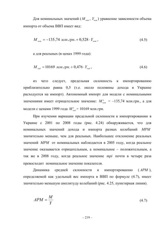 – 219 –
Для номинальных значений ( nom
M , nom
Y ) уравнение зависимости объема
импорта от объема ВВП имеет вид:
nomnom YгрнмлнM  528,0..74,135 , (4.5)
а для реальных (в ценах 1999 года):
realreal
YгрнмлнM  476,0..10169 , (4.6)
из чего следует, предельная склонность к импортированию
приблизительно равна 0,5 (т.е. около половины дохода в Украине
расходуется на импорт). Автономный импорт для модели с номинальными
значениями имеет отрицательное значение: a
nom
M = –135,74 млн.грн., а для
модели с ценами 1999 года a
real
M = 10169 млн.грн.
При изучении вариации предельной склонности к импортированию в
Украине с 2001 по 2008 годы (рис. 4.24) обнаруживается, что для
номинальных значений дохода и импорта размах колебаний MPM
значительно меньше, чем для реальных. Наибольшее отклонение реальных
значений MPM от номинальных наблюдается в 2005 году, когда реальное
значение оказывается отрицательным, а номинальное – положительным, а
так же в 2008 году, когда реальное значение mpi почти в четыре раза
превосходит номинальное значение показателя.
Динамика средней склонности к импортированию ( APM ),
определяемой как удельный вес импорта в ВВП по формуле (4.7), имеет
значительно меньшую амплитуду колебаний (рис. 4.25, пунктирная линия).
Y
M
APM  (4.7)
 