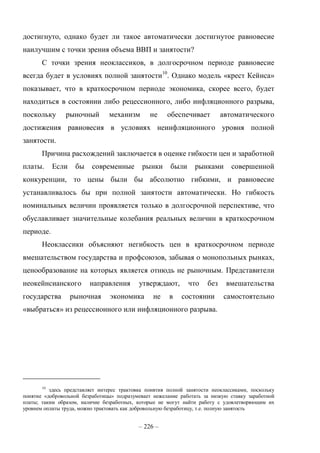 – 226 –
достигнуто, однако будет ли такое автоматически достигнутое равновесие
наилучшим с точки зрения объема ВВП и занятости?
С точки зрения неоклассиков, в долгосрочном периоде равновесие
всегда будет в условиях полной занятости10
. Однако модель «крест Кейнса»
показывает, что в краткосрочном периоде экономика, скорее всего, будет
находиться в состоянии либо рецессионного, либо инфляционного разрыва,
поскольку рыночный механизм не обеспечивает автоматического
достижения равновесия в условиях неинфляционного уровня полной
занятости.
Причина расхождений заключается в оценке гибкости цен и заработной
платы. Если бы современные рынки были рынками совершенной
конкуренции, то цены были бы абсолютно гибкими, и равновесие
устанавливалось бы при полной занятости автоматически. Но гибкость
номинальных величин проявляется только в долгосрочной перспективе, что
обуславливает значительные колебания реальных величин в краткосрочном
периоде.
Неоклассики объясняют негибкость цен в краткосрочном периоде
вмешательством государства и профсоюзов, забывая о монопольных рынках,
ценообразование на которых является отнюдь не рыночным. Представители
неокейнсианского направления утверждают, что без вмешательства
государства рыночная экономика не в состоянии самостоятельно
«выбраться» из рецессионного или инфляционного разрыва.
10
здесь представляет интерес трактовка понятия полной занятости неоклассиками, поскольку
понятие «добровольной безработицы» подразумевает нежелание работать за низкую ставку заработной
платы; таким образом, наличие безработных, которые не могут найти работу с удовлетворяющим их
уровнем оплаты труда, можно трактовать как добровольную безработицу, т.е. полную занятость
 