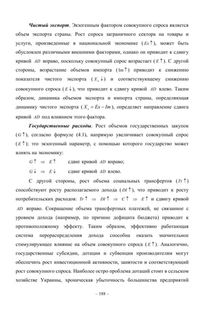 – 188 –
Чистый экспорт. Экзогенным фактором совокупного спроса является
объем экспорта страны. Рост спроса заграничного сектора на товары и
услуги, произведенные в национальной экономике ( Ex ), может быть
обусловлен различными внешними факторами, однако он приводит к сдвигу
кривой AD вправо, поскольку совокупный спрос возрастает ( E ). С другой
стороны, возрастание объемов импорта ( Im ) приводит к снижению
показателя чистого экспорта ( nX ) и соответствующему снижению
совокупного спроса ( E ), что приводит к сдвигу кривой AD влево. Таким
образом, динамика объемов экспорта и импорта страны, определяющая
динамику чистого экспорта ( ImExXn
 ), определяет направление сдвига
кривой AD под влиянием этого фактора.
Государственные расходы. Рост объемов государственных закупок
( G ), согласно формуле (4.1), напрямую увеличивает совокупный спрос
( E ); это экзогенный параметр, с помощью которого государство может
влиять на экономику:
 EG сдвиг кривой AD вправо;
 EG сдвиг кривой AD влево.
С другой стороны, рост объема социальных трансфертов ( Tr )
способствуют росту располагаемого дохода ( DI ), что приводит к росту
потребительских расходов:  ECDITr и сдвигу кривой
AD вправо. Сокращение объема трансфертных платежей, не связанное с
уровнем дохода (например, по причине дефицита бюджета) приводит к
противоположному эффекту. Таким образом, эффективно работающая
система перераспределения дохода способна оказать значительное
стимулирующее влияние на объем совокупного спроса ( E ). Аналогично,
государственные субсидии, дотации и субвенции производителям могут
обеспечить рост инвестиционной активности, занятости и соответствующий
рост совокупного спроса. Наиболее остро проблема дотаций стоит в сельском
хозяйстве Украины, хроническая убыточность большинства предприятий
 