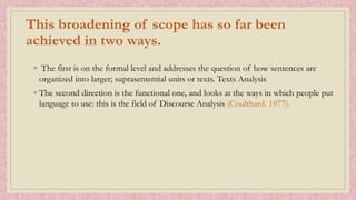 This broadening of scope has so far been
achieved in two ways.
◦ The first is on the formal level and addresses the question of how sentences are
organized into larger; suprasentential units or texts. Texts Analysis
◦ The second direction is the functional one, and looks at the ways in which people put
language to use: this is the field of Discourse Analysis (Coulthard. 1977).
 