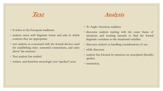 Text
◦ It refers to the European traditions.
◦ analysis starts with linguistic forms and asks in which
contexts they are appropriate.
◦ text analysis as concerned with the formal devices used
for establishing inter. sentential connections, and units
above' the sentence.
◦ Text analysis has studied
◦ written. and therefore monologic (one-'speaker') texts
Analysis
◦ To Anglo-American tradition.
◦ discourse analysis starting with the outer frame of
situations and working inwards to find the formal
linguistic correlates to the situational variables.
◦ discourse analysis as handling considerations of use.
◦ while discourse
◦ analysis has focused its attention on unscripted (literally)
spoken
◦ interaction.
 