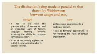 The distinction being made is parallel to that
drawn by Widdowson
between usage and use.
usage
◦ It has to do with the
grammaticality of sentences. and
an important part of foreign.
language learning "involves
acquiring the ability to compose
correct sentences".
◦ it can be functionally appropriate.
in that it communicates what its
speaker intends.
use
◦ sentences are appropriate to a
particular context.
◦ it can be formally' appropriate. in
not violating the rules of textual
organization.
 