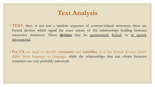 Text Analysis
◦ TEXT, then. is not just a random sequence of content-related sentences: there are
formal devices which signal the exact nature of the relationships holding between
successive sentences. These devices may be grammatical, lexical, or in speech
intonational.
◦ For CA we need to identify constants and variables. it is the formal devices which
differ from language to language, while the relationships that can obtain between
sentences are very probably universals
 