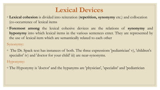 Lexical Devices
◦ Lexical cohesion is divided into reiteration (repetition, synonymy etc.) and collocation
(co-occurrence of lexical items
◦ Foremost among the lexical cohesive devices are the relations of synonymy and
hyponymy into which lexical items in the various sentences enter. They are represented by
the use of lexical item which are semantically related to each other
Synonymy:
◦ The Dr. Spack text has instances of both. The three expressions 'pediatrician' v), 'children's
specialist' iv) and 'doctor for your child' iii) are near-synonyms.
Hyponymy:
◦ The Hyponymy is 'doctor' and the hypanyms are 'physician', 'specialist' and 'pediatrician
 