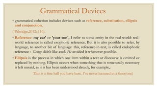 Grammatical Devices
◦ grammatical cohesion includes devices such as reference, substitution, ellipsis
and conjunction,.
( Paltridge,2012: 116).
◦ Reference: my car' or 'your son', I refer to some entity in the real world: real-
world reference is called exophoric reference, But it is also possible to refer, by
language, to another bit of language: this, reference-in-text, is called endophoric
reference : George didn't like work. He avoided it whenever possible.
◦ Ellipsis is the process in which one item within a text or discourse is omitted or
replaced by nothing. Ellipsis occurs when something that is structurally necessary
is left unsaid, as it is has been understood already, for example,:
This is a fine hall you have here. I've never lectured in a finer(one)
 