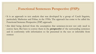 . Functional Sentences Perspective (FSP):
◦ It is an approach to text analysis that was developed by a group of Czech linguists,
particularly Mathesius and Firbas, in the 1950s. The approach has come to be called the
Functional Sentence Perspective (FSP) approach.
◦ this label being derived from the assumption that sentences-in-text not only need to
convey facts. But have to convey them in the perspective of the surrounding sentences
and in conformity with information so far presented in the text or inferrable from
context
 