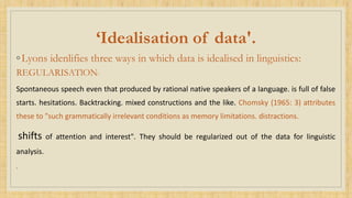 ‘Idealisation of data'.
◦Lyons idenlifies three ways in which data is idealised in linguistics:
REGULARISATlON:
Spontaneous speech even that produced by rational native speakers of a language. is full of false
starts. hesitations. Backtracking. mixed constructions and the like. Chomsky (1965: 3) attributes
these to "such grammatically irrelevant conditions as memory limitations. distractions.
shifts of attention and interest". They should be regularized out of the data for linguistic
analysis.
.
 