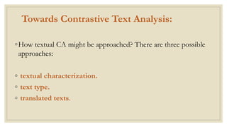 Towards Contrastive Text Analysis:
◦How textual CA might be approached? There are three possible
approaches:
◦ textual characterization.
◦ text type.
◦ translated texts.
 
