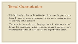 Textual Characterizations
◦ This label really refers to the collection of data on the preferences
shown by each of a pair of languages for the use of certain devices
for achieving textual cohesion.
◦ The point is, that while every language has at its disposal a set of
devices for maintaining textual cohesion, different languages have
preferences for certain of these devices and neglect certain others.
 