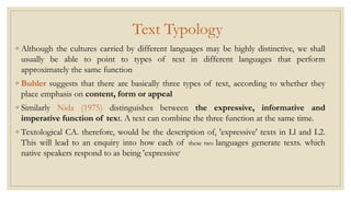 Text Typology
◦ Although the cultures carried by different languages may be highly distinctive, we shall
usually be able to point to types of text in different languages that perform
approximately the same function
◦ Buhler suggests that there are basically three types of text, according to whether they
place emphasis on content, form or appeal
◦ Similarly Nida (1975) distinguishes between the expressive, informative and
imperative function of text. A text can combine the three function at the same time.
◦ Textological CA. therefore, would be the description of, 'expressive' texts in Ll and L2.
This will lead to an enquiry into how each of these two languages generate texts. which
native speakers respond to as being 'expressive'
 