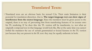 Translated Texts:
◦ Translated texts are an obvious basis for textual CAs. Their main limitation is their
potential for translation-distortion. that is. The target-language text can show signs of
interference from the source-language. Since the translator must be given access to the
original, there is no way of preventing him from transferring features of its texture onto
his TL rendering. If he does this. the TL version will be inauthentic, i.e. not what an
originally composed text in that language would look like. But at the same time you cannot
forbid the translator the use of certain grammatical or lexical features in the TL version
just because they are present in the SL text: they may be equally authentic in both.
 