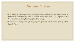 Discourse Analysis
◦ It is simply as Language in use, a discipline concerning about the function that is
fulfilled by utterance and text. It contain many areas like: CDA , Speech Acts,
Conversation Analysis, Ethnography of Speaking.
◦ When we do things through language we perform what Austin (1962) called
Speech Acts.
 