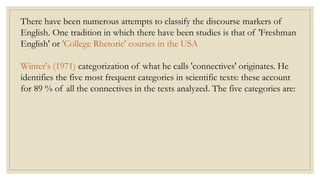 There have been numerous attempts to classify the discourse markers of
English. One tradition in which there have been studies is that of 'Freshman
English' or 'College Rhetoric' courses in the USA
Winter's (1971) categorization of what he calls 'connectives' originates. He
identifies the five most frequent categories in scientific texts: these account
for 89 % of all the connectives in the texts analyzed. The five categories are:
 