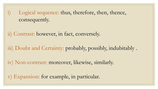 i) Logical sequence: thus, therefore, then, thence,
consequently.
ii) Contrast: however, in fact, conversely.
iii) Doubt and Certainty: probably, possibly, indubitably .
iv) Non-contrast: moreover, likewise, similarly.
v) Expansion: for example, in particular.
 