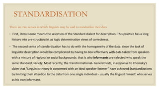 STANDARDISATION
There are two senses in which linguists may be said to standardize their data
◦ First, literal sense means the selection of the Standard dialect for description. This practice has a long
history into pre-structuralist as logic determination views of correctness.
◦ The second sense of standardization has to do with the homogeneity of the data: since the task of
linguistic description would be complicated by having to deal effectively with data taken from speakers
with a mixture of regional or social backgrounds: that is why informants are selected who speak the
same Standard, variety. Most recently, the Transformational- Generativists, in response to Chomsky's
claim that "Linguistic theory is concerned with an ideal speaker-listener" have achieved Standardizations
by limiting their attention to the data from one single individual - usually the linguist himself. who serves
as his own informant.
 