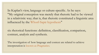 In Kaplan's view, language or culture-specific. As he says:
"My original conception was merely that rhetoric had to be viewed
in a relativistic way; that is, that rhetoric constituted a linguistic area
influenced by the Whorf-Sapir hypothesis"
six rhetorical functions: definition, classification, comparison,
contrast, analysis and synthesis.
The investigation of how language and context are related to achieve
interpretation is known as Pragmatics.
 