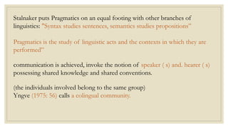 Stalnaker puts Pragmatics on an equal footing with other branches of
linguistics: "Syntax studies sentences, semantics studies propositions”
Pragmatics is the study of linguistic acts and the contexts in which they are
performed”
communication is achieved, invoke the notion of speaker ( s) and. hearer ( s)
possessing shared knowledge and shared conventions.
(the individuals involved belong to the same group)
Yngve (1975: 56) calls a colingual community.
 