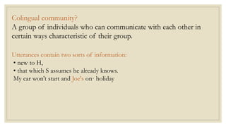 Colingual community?
A group of individuals who can communicate with each other in
certain ways characteristic of their group.
Utterances contain two sorts of information:
• new to H,
• that which S assumes he already knows.
My car won't start and Joe's on· holiday
 