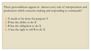 These preconditions appear in· almost every rule of interpretation and
production which concerns making and responding to commands“
1) X needs to be done for purpose Y
2) B has the ability to do X
3) B has the obligation to do X
4) A has the right to tell B to do X
 