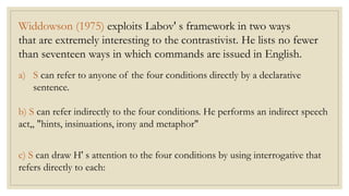 Widdowson (1975) exploits Labov' s framework in two ways
that are extremely interesting to the contrastivist. He lists no fewer
than seventeen ways in which commands are issued in English.
a) S can refer to anyone of the four conditions directly by a declarative
sentence.
b) S can refer indirectly to the four conditions. He performs an indirect speech
act„ "hints, insinuations, irony and metaphor"
c) S can draw H' s attention to the four conditions by using interrogative that
refers directly to each:
 
