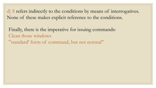 d) S refers indirectly to the conditions by means of interrogatives.
None of these makes explicit reference to the conditions.
Finally, there is the imperative for issuing commands:
Clean those windows
‟standard' form of command, but not normal”
 