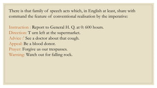 There is that family of speech acts which, in English at least, share with
command the feature of conventional realisation by the imperative:
Instruction : Report to General H. Q. at 0: 600 hours.
Direction: T urn left at the supermarket.
Advice :' See a doctor about that cough.
Appeal: Be a blood donor.
Prayer: Forgive us our trespasses.
Warning: Watch out for falling rock.
 