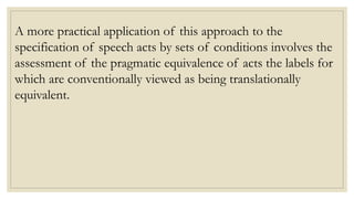 A more practical application of this approach to the
specification of speech acts by sets of conditions involves the
assessment of the pragmatic equivalence of acts the labels for
which are conventionally viewed as being translationally
equivalent.
 