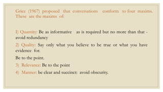 Grice (1967) proposed that conversations conform to four maxims.
These are the maxims of:
I) Quantity: Be as informative as is required but no more than that -
avoid redundancy
2) Quality: Say only what you believe to be true or what you have
evidence for.
Be to the point.
3) Relevance: Be to the point
4) Manner: be clear and succinct: avoid obscurity.
 