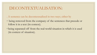 DECONTEXTUALISATION:
. A sentence can be decontextualized in two ways. either by
◦ being removed from the company of the sentences that precede or
follow it in a text (its context).
◦ being separated off from the real-world situation in which it is used
(its context of situation).
 