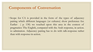 Components of Conversation
◦ Scope for CA is provided in the form of the types of adjacency
pairing which different languages (or cultures) show preference for.
Earlier ( p. 130) we touched upon this area in the context of
pragmatics: The English, compared with the Arab response, in action.
to admiration. Adjacency pairing has to do with talk-response rather
than with response-in-action.
 