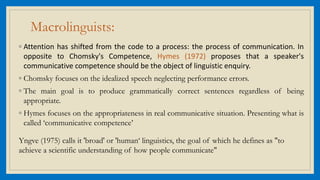 Macrolinguists:
◦ Attention has shifted from the code to a process: the process of communication. In
opposite to Chomsky's Competence, Hymes (1972) proposes that a speaker's
communicative competence should be the object of linguistic enquiry.
◦ Chomsky focuses on the idealized speech neglecting performance errors.
◦ The main goal is to produce grammatically correct sentences regardless of being
appropriate.
◦ Hymes focuses on the appropriateness in real communicative situation. Presenting what is
called ‘communicative competence’
Yngve (1975) calls it 'broad' or 'human‘ linguistics, the goal of which he defines as "to
achieve a scientific understanding of how people communicate"
 