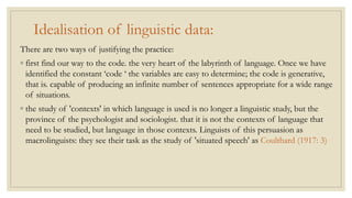 Idealisation of linguistic data:
There are two ways of justifying the practice:
◦ first find our way to the code. the very heart of the labyrinth of language. Once we have
identified the constant ‘code ‘ the variables are easy to determine; the code is generative,
that is. capable of producing an infinite number of sentences appropriate for a wide range
of situations.
◦ the study of 'contexts' in which language is used is no longer a linguistic study, but the
province of the psychologist and sociologist. that it is not the contexts of language that
need to be studied, but language in those contexts. Linguists of this persuasion as
macrolinguists: they see their task as the study of 'situated speech' as Coulthard (1917: 3)
 